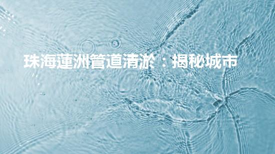 珠海蓮洲管道清淤：揭秘城市暗流，重塑暢通未來！